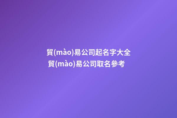 貿(mào)易公司起名字大全 貿(mào)易公司取名參考